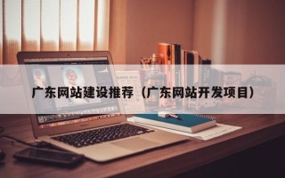 宁德广东网站建设推荐（广东网站开发项目）