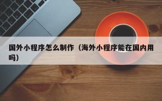 宁德国外小程序怎么制作（海外小程序能在国内用吗）