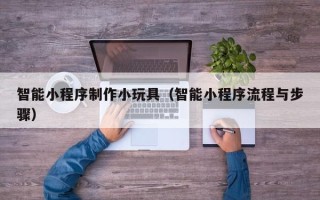 宁德智能小程序制作小玩具（智能小程序流程与步骤）