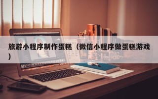 宁德旅游小程序制作蛋糕（微信小程序做蛋糕游戏）